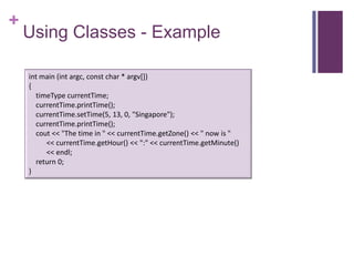+
    Using Classes - Example

    int main (int argc, const char * argv[])
    {
      timeType currentTime;
      currentTime.printTime();
      currentTime.setTime(5, 13, 0, "Singapore");
      currentTime.printTime();
      cout << "The time in " << currentTime.getZone() << " now is "
         << currentTime.getHour() << ":" << currentTime.getMinute()
         << endl;
      return 0;
    }
 