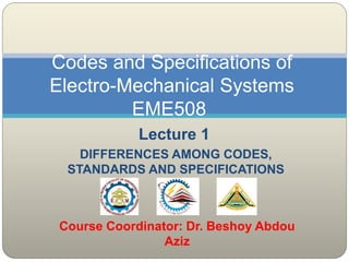 Lecture 1
DIFFERENCES AMONG CODES,
STANDARDS AND SPECIFICATIONS
Codes and Specifications of
Electro-Mechanical Systems
EME508
Course Coordinator: Dr. Beshoy Abdou
Aziz
 