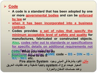  Code
• A code is a standard that has been adopted by one
or more governmental bodies and can be enforced
by law or
• when it has been incorporated into a business
contract.
• Codes provides a set of rules that specify the
minimum acceptable level of safety and quality for
manufactures, fabricated or constructed objects.
Also, codes refer out to standards or specifications
for specific details on additional requirements not
specified in the code itself.
• Examples for codes: ASME code – BS – DIN – IS –
IEC - NEC etc.
Code: What you need to do
Standard: How to do it
‫مثال‬
:
‫وجود‬ ‫المبنى‬ ‫فى‬ ‫يشترط‬ ‫الكود‬
Fire alarm System
‫الـ‬ ‫نوع‬ ‫هيحدد‬ ‫المعيار‬
system
‫الحريق‬ ‫طفايات‬ ‫وعدد‬ ‫تشغيلة‬ ‫وكيفية‬
‫والحرارة‬ ‫الدخان‬ ‫حساسات‬ ‫وعدد‬
 