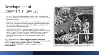 Development of
Commercial Law 1/3
• By the 14th century, Law Merchant was codified (Carta Mercatoria) and
governments bega...