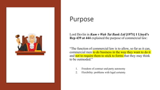 Purpose
Lord Devlin in Kum v Wah Tat Bank Ltd [1971] 1 Lloyd’s
Rep 439 at 444 explained the purpose of commercial law:
“Th...