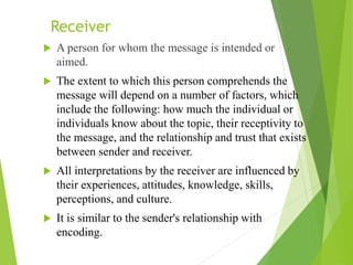 Receiver
 A person for whom the message is intended or
aimed.
 The extent to which this person comprehends the
message will depend on a number of factors, which
include the following: how much the individual or
individuals know about the topic, their receptivity to
the message, and the relationship and trust that exists
between sender and receiver.
 All interpretations by the receiver are influenced by
their experiences, attitudes, knowledge, skills,
perceptions, and culture.
 It is similar to the sender's relationship with
encoding.
 