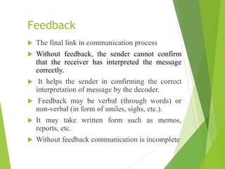 Feedback
 The final link in communication process
 Without feedback, the sender cannot confirm
that the receiver has interpreted the message
correctly.
 It helps the sender in confirming the correct
interpretation of message by the decoder.
 Feedback may be verbal (through words) or
non-verbal (in form of smiles, sighs, etc.).
 It may take written form such as memos,
reports, etc.
 Without feedback communication is incomplete
 
