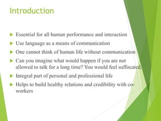 Introduction
 Essential for all human performance and interaction
 Use language as a means of communication
 One cannot think of human life without communication
 Can you imagine what would happen if you are not
allowed to talk for a long time? You would feel suffocated.
 Integral part of personal and professional life
 Helps to build healthy relations and credibility with co-
workers
 