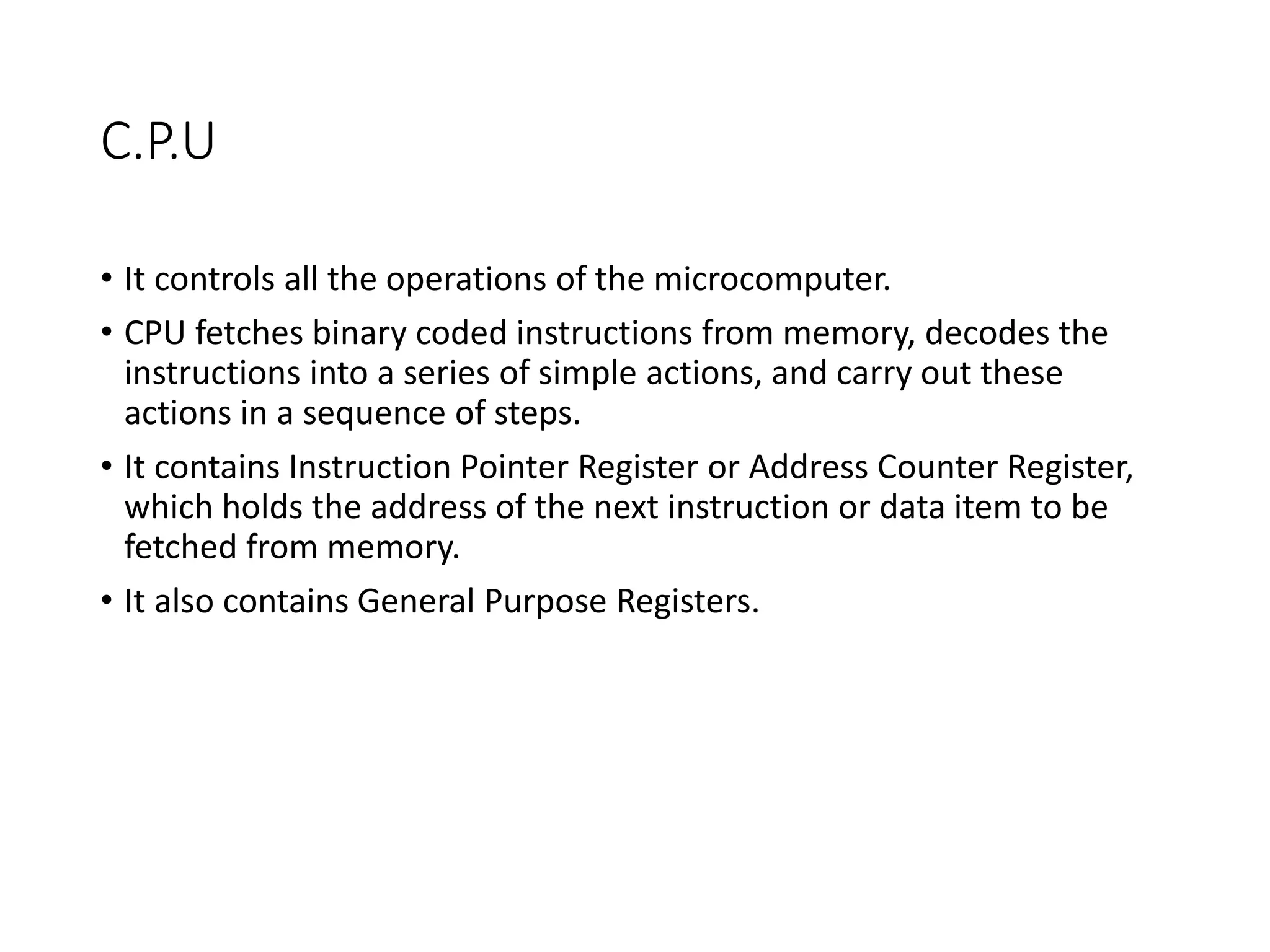 C.P.U
• It controls all the operations of the microcomputer.
• CPU fetches binary coded instructions from memory, decodes the
instructions into a series of simple actions, and carry out these
actions in a sequence of steps.
• It contains Instruction Pointer Register or Address Counter Register,
which holds the address of the next instruction or data item to be
fetched from memory.
• It also contains General Purpose Registers.
 