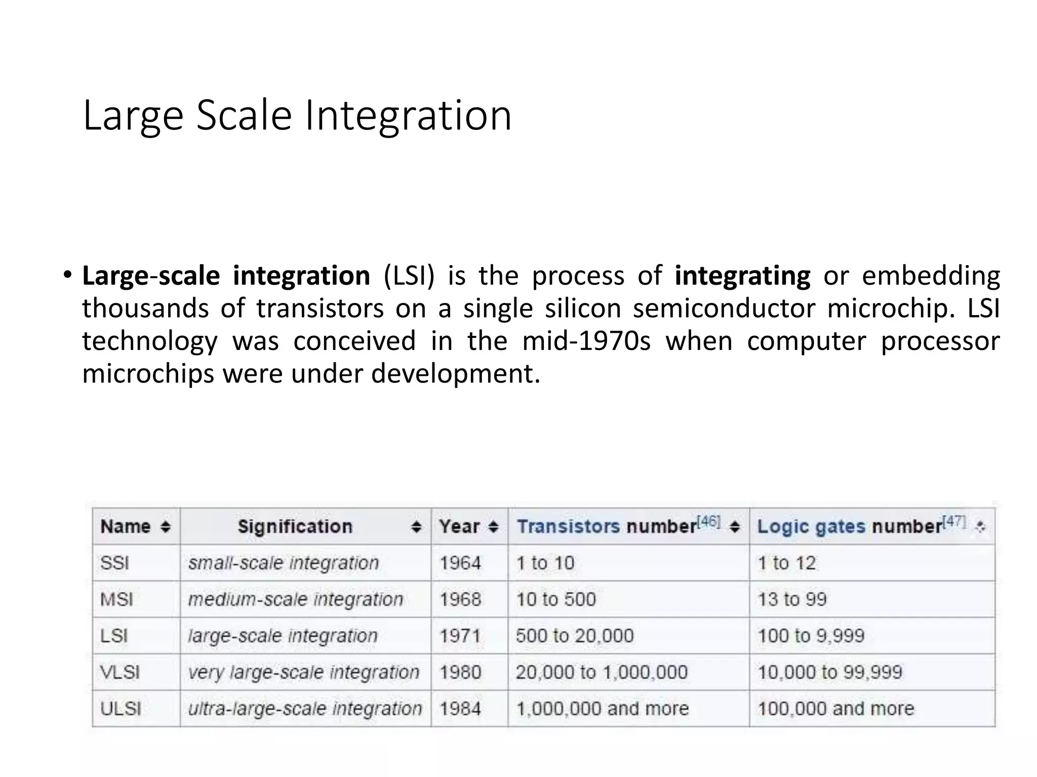 Large Scale Integration
• Large-scale integration (LSI) is the process of integrating or embedding
thousands of transistors on a single silicon semiconductor microchip. LSI
technology was conceived in the mid-1970s when computer processor
microchips were under development.
 