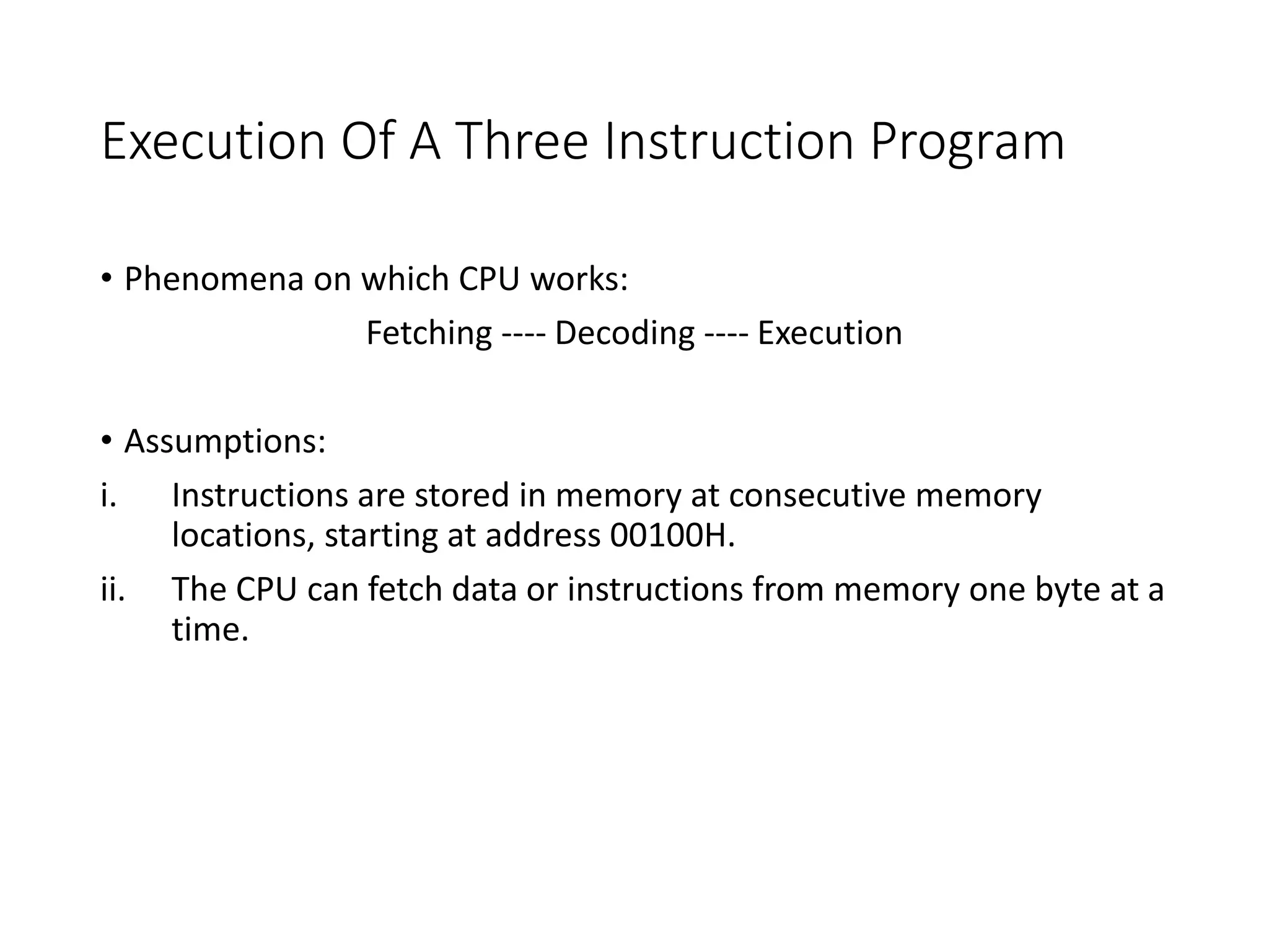 Execution Of A Three Instruction Program
• Phenomena on which CPU works:
Fetching ---- Decoding ---- Execution
• Assumptions:
i. Instructions are stored in memory at consecutive memory
locations, starting at address 00100H.
ii. The CPU can fetch data or instructions from memory one byte at a
time.
 