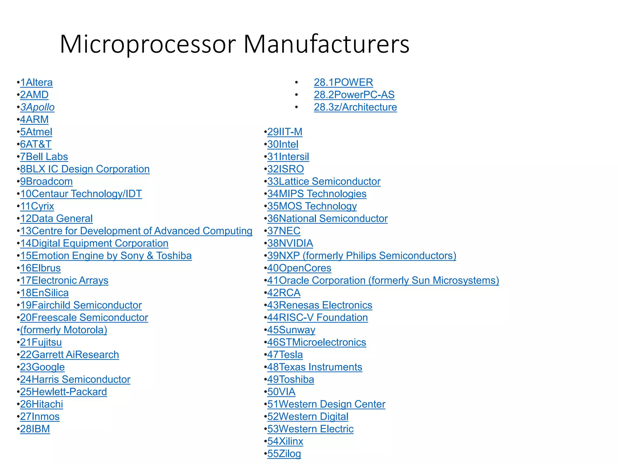 •1Altera
•2AMD
•3Apollo
•4ARM
•5Atmel
•6AT&T
•7Bell Labs
•8BLX IC Design Corporation
•9Broadcom
•10Centaur Technology/IDT
•11Cyrix
•12Data General
•13Centre for Development of Advanced Computing
•14Digital Equipment Corporation
•15Emotion Engine by Sony & Toshiba
•16Elbrus
•17Electronic Arrays
•18EnSilica
•19Fairchild Semiconductor
•20Freescale Semiconductor
•(formerly Motorola)
•21Fujitsu
•22Garrett AiResearch
•23Google
•24Harris Semiconductor
•25Hewlett-Packard
•26Hitachi
•27Inmos
•28IBM
• 28.1POWER
• 28.2PowerPC-AS
• 28.3z/Architecture
•29IIT-M
•30Intel
•31Intersil
•32ISRO
•33Lattice Semiconductor
•34MIPS Technologies
•35MOS Technology
•36National Semiconductor
•37NEC
•38NVIDIA
•39NXP (formerly Philips Semiconductors)
•40OpenCores
•41Oracle Corporation (formerly Sun Microsystems)
•42RCA
•43Renesas Electronics
•44RISC-V Foundation
•45Sunway
•46STMicroelectronics
•47Tesla
•48Texas Instruments
•49Toshiba
•50VIA
•51Western Design Center
•52Western Digital
•53Western Electric
•54Xilinx
•55Zilog
Microprocessor Manufacturers
 