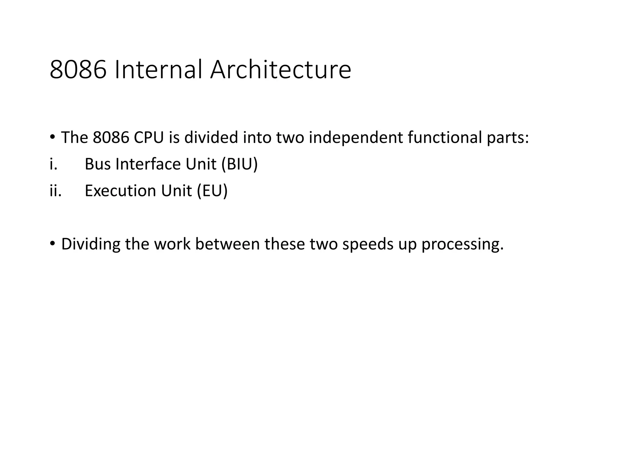 8086 Internal Architecture
• The 8086 CPU is divided into two independent functional parts:
i. Bus Interface Unit (BIU)
ii. Execution Unit (EU)
• Dividing the work between these two speeds up processing.
 