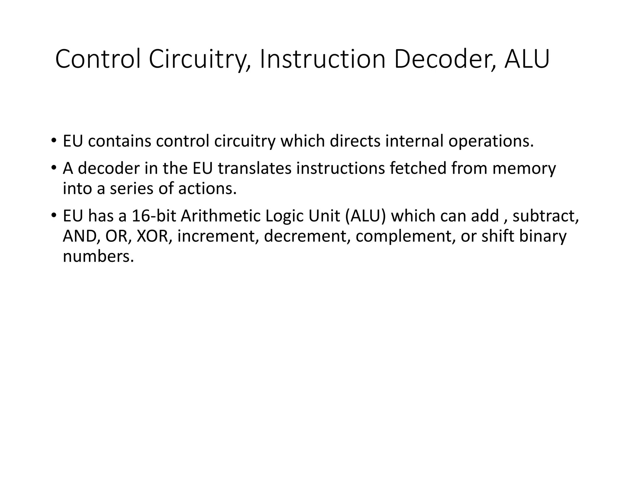 Control Circuitry, Instruction Decoder, ALU
• EU contains control circuitry which directs internal operations.
• A decoder in the EU translates instructions fetched from memory
into a series of actions.
• EU has a 16-bit Arithmetic Logic Unit (ALU) which can add , subtract,
AND, OR, XOR, increment, decrement, complement, or shift binary
numbers.
 