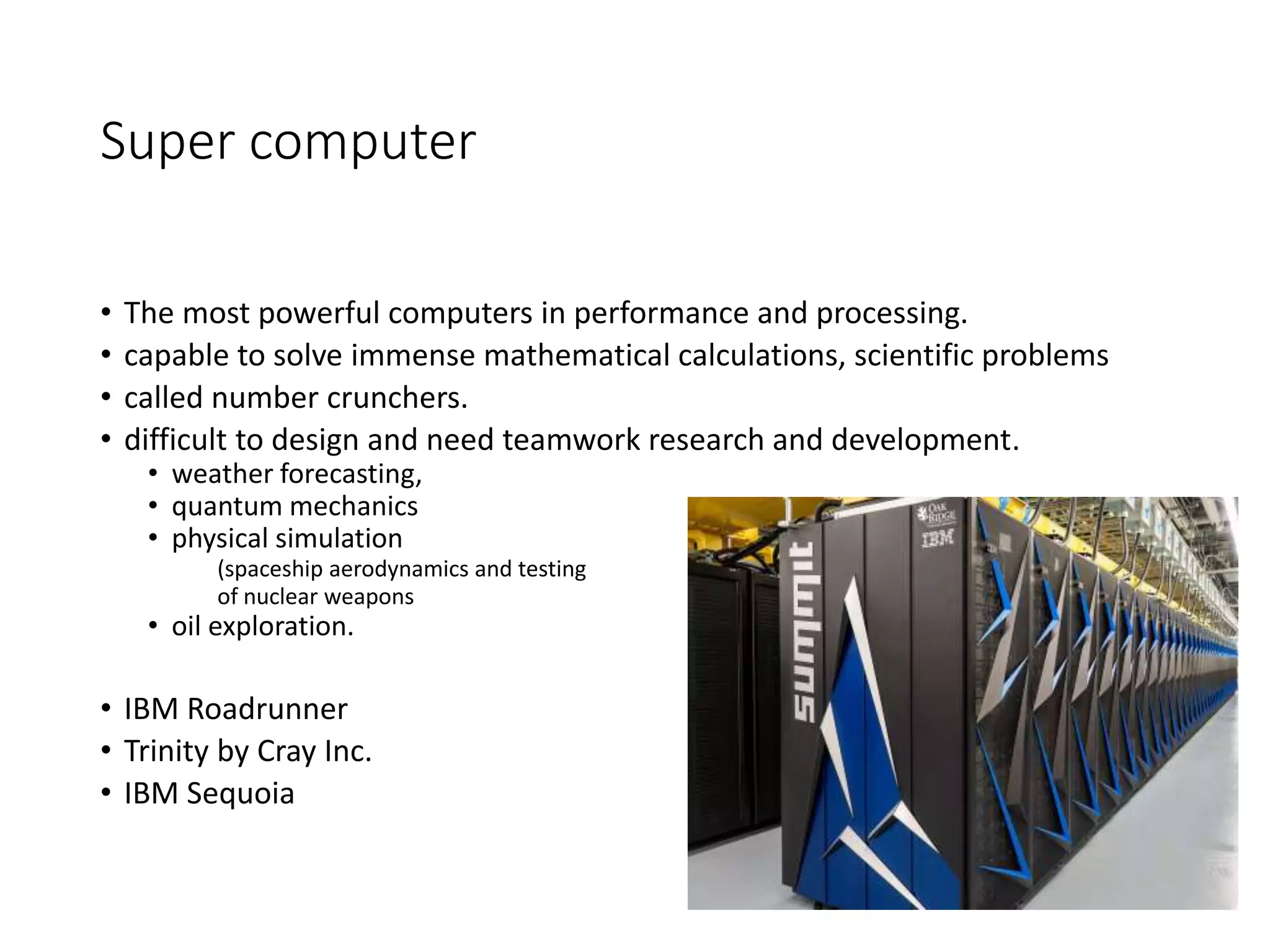 Super computer
• The most powerful computers in performance and processing.
• capable to solve immense mathematical calculations, scientific problems
• called number crunchers.
• difficult to design and need teamwork research and development.
• weather forecasting,
• quantum mechanics
• physical simulation
(spaceship aerodynamics and testing
of nuclear weapons
• oil exploration.
• IBM Roadrunner
• Trinity by Cray Inc.
• IBM Sequoia
 