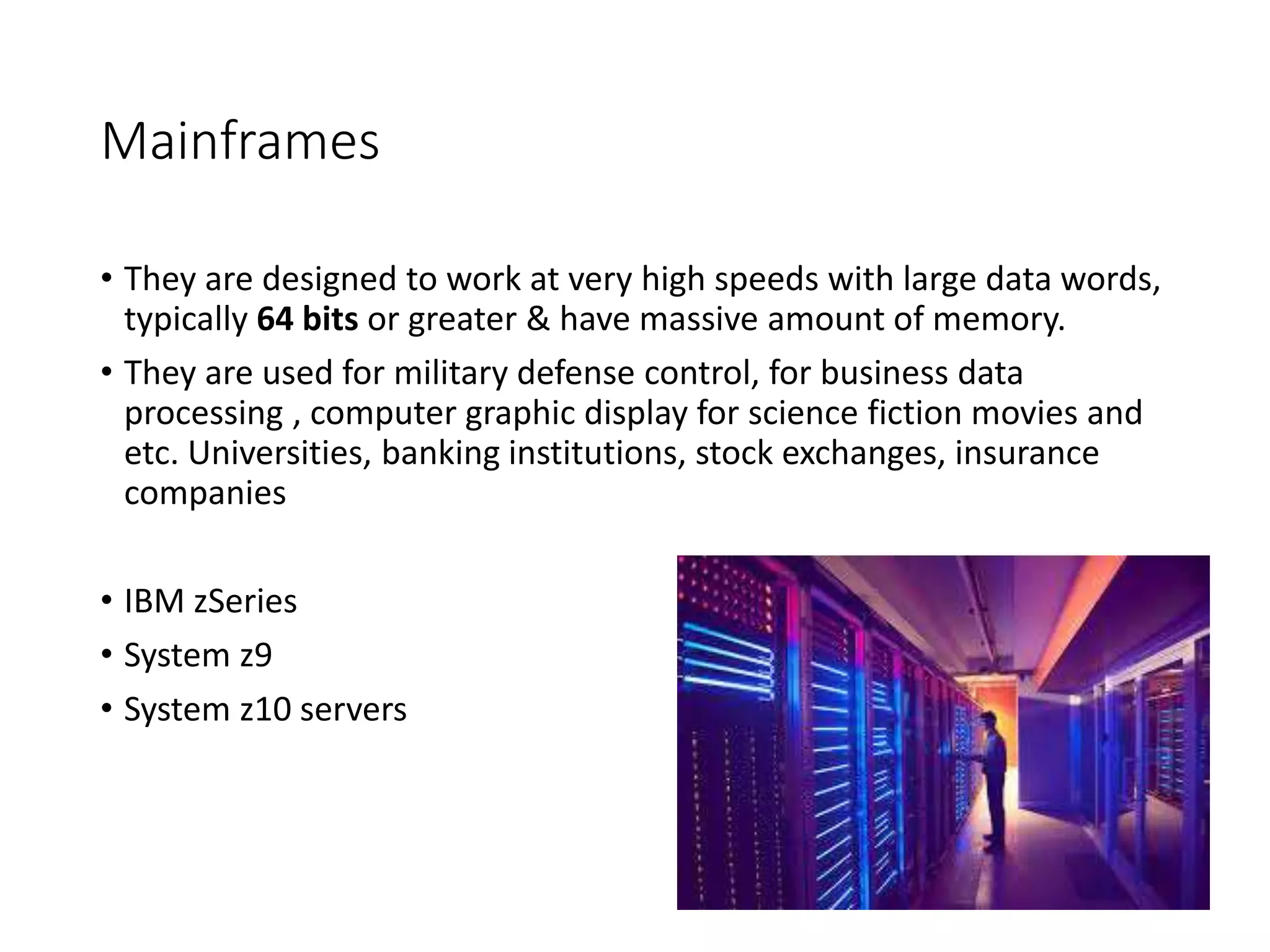 Mainframes
• They are designed to work at very high speeds with large data words,
typically 64 bits or greater & have massive amount of memory.
• They are used for military defense control, for business data
processing , computer graphic display for science fiction movies and
etc. Universities, banking institutions, stock exchanges, insurance
companies
• IBM zSeries
• System z9
• System z10 servers
 