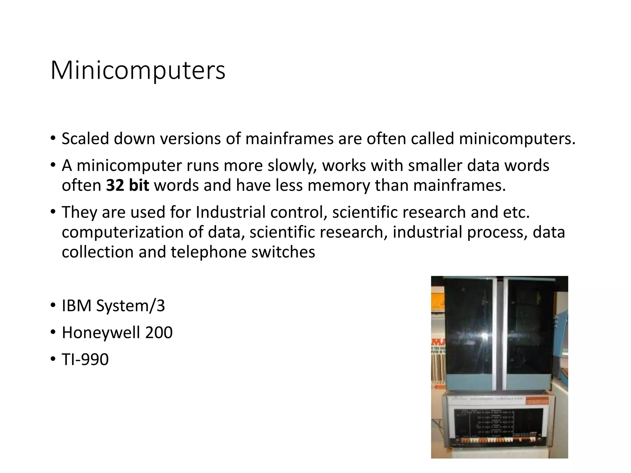 Minicomputers
• Scaled down versions of mainframes are often called minicomputers.
• A minicomputer runs more slowly, works with smaller data words
often 32 bit words and have less memory than mainframes.
• They are used for Industrial control, scientific research and etc.
computerization of data, scientific research, industrial process, data
collection and telephone switches
• IBM System/3
• Honeywell 200
• TI-990
 