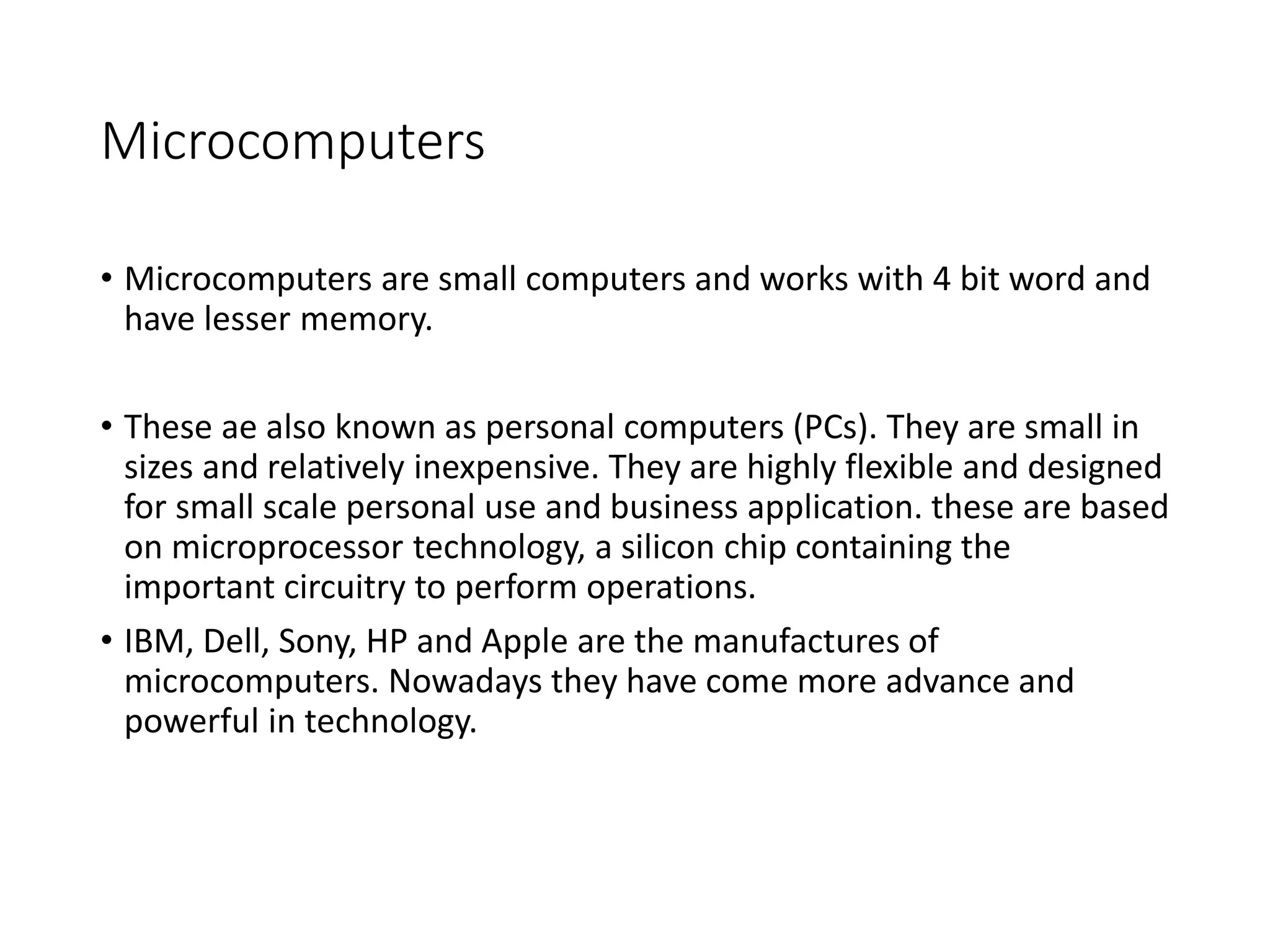 Microcomputers
• Microcomputers are small computers and works with 4 bit word and
have lesser memory.
• These ae also known as personal computers (PCs). They are small in
sizes and relatively inexpensive. They are highly flexible and designed
for small scale personal use and business application. these are based
on microprocessor technology, a silicon chip containing the
important circuitry to perform operations.
• IBM, Dell, Sony, HP and Apple are the manufactures of
microcomputers. Nowadays they have come more advance and
powerful in technology.
 