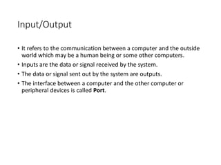 Input/Output
• It refers to the communication between a computer and the outside
world which may be a human being or some other computers.
• Inputs are the data or signal received by the system.
• The data or signal sent out by the system are outputs.
• The interface between a computer and the other computer or
peripheral devices is called Port.
 