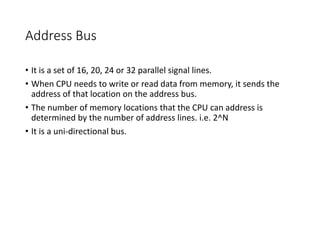 Address Bus
• It is a set of 16, 20, 24 or 32 parallel signal lines.
• When CPU needs to write or read data from memory, it sends the
address of that location on the address bus.
• The number of memory locations that the CPU can address is
determined by the number of address lines. i.e. 2^N
• It is a uni-directional bus.
 
