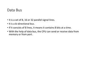 Data Bus
• It is a set of 8, 16 or 32 parallel signal lines.
• It is a bi-directional bus.
• If it consists of 8 lines, it means it contains 8 bits at a time.
• With the help of data bus, the CPU can send or receive data from
memory or from port.
 