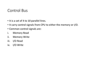 Control Bus
• It is a set of 4 to 10 parallel lines.
• It carry control signals from CPU to either the memory or I/O.
• Common control signals are:
i. Memory Read
ii. Memory Write
iii. I/O Read
iv. I/O Write
 