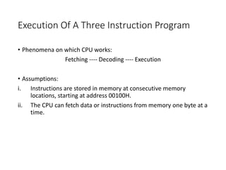 Execution Of A Three Instruction Program
• Phenomena on which CPU works:
Fetching ---- Decoding ---- Execution
• Assumptions:
i. Instructions are stored in memory at consecutive memory
locations, starting at address 00100H.
ii. The CPU can fetch data or instructions from memory one byte at a
time.
 