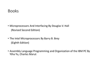 Books
• Microprocessors And Interfacing By Douglas V. Hall
(Revised Second Edition)
• The Intel Microprocessors By Barry B. Brey
(Eighth Edition)
• Assembly Language Programming and Organization of the IBM PC By
Ytha Yu, Charles Marut
 