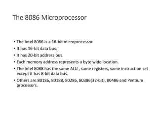 The 8086 Microprocessor
• The Intel 8086 is a 16-bit microprocessor.
• It has 16-bit data bus.
• It has 20-bit address bus.
• Each memory address represents a byte wide location.
• The Intel 8088 has the same ALU , same registers, same instruction set
except it has 8-bit data bus.
• Others are 80186, 80188, 80286, 80386(32-bit), 80486 and Pentium
processors.
 