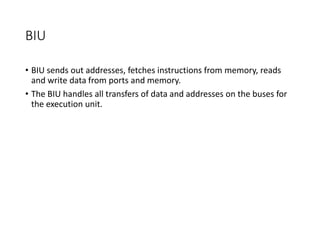 BIU
• BIU sends out addresses, fetches instructions from memory, reads
and write data from ports and memory.
• The BIU handles all transfers of data and addresses on the buses for
the execution unit.
 