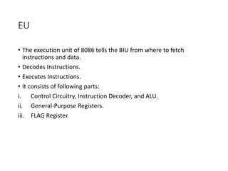EU
• The execution unit of 8086 tells the BIU from where to fetch
instructions and data.
• Decodes Instructions.
• Executes Instructions.
• It consists of following parts:
i. Control Circuitry, Instruction Decoder, and ALU.
ii. General-Purpose Registers.
iii. FLAG Register.
 