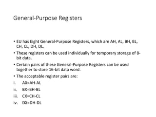 General-Purpose Registers
• EU has Eight General-Purpose Registers, which are AH, AL, BH, BL,
CH, CL, DH, DL.
• These registers can be used individually for temporary storage of 8-
bit data.
• Certain pairs of these General-Purpose Registers can be used
together to store 16-bit data word.
• The acceptable register pairs are:
i. AX=AH-AL
ii. BX=BH-BL
iii. CX=CH-CL
iv. DX=DH-DL
 