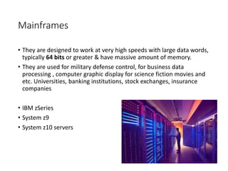 Mainframes
• They are designed to work at very high speeds with large data words,
typically 64 bits or greater & have massive amount of memory.
• They are used for military defense control, for business data
processing , computer graphic display for science fiction movies and
etc. Universities, banking institutions, stock exchanges, insurance
companies
• IBM zSeries
• System z9
• System z10 servers
 