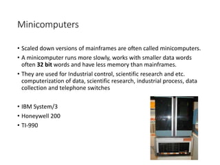 Minicomputers
• Scaled down versions of mainframes are often called minicomputers.
• A minicomputer runs more slowly, works with smaller data words
often 32 bit words and have less memory than mainframes.
• They are used for Industrial control, scientific research and etc.
computerization of data, scientific research, industrial process, data
collection and telephone switches
• IBM System/3
• Honeywell 200
• TI-990
 