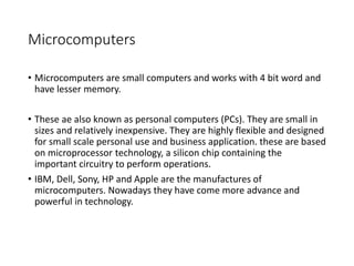 Microcomputers
• Microcomputers are small computers and works with 4 bit word and
have lesser memory.
• These ae also known as personal computers (PCs). They are small in
sizes and relatively inexpensive. They are highly flexible and designed
for small scale personal use and business application. these are based
on microprocessor technology, a silicon chip containing the
important circuitry to perform operations.
• IBM, Dell, Sony, HP and Apple are the manufactures of
microcomputers. Nowadays they have come more advance and
powerful in technology.
 