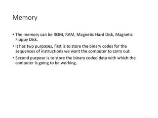 Memory
• The memory can be ROM, RAM, Magnetic Hard Disk, Magnetic
Floppy Disk.
• It has two purposes, first is to store the binary codes for the
sequences of instructions we want the computer to carry out.
• Second purpose is to store the binary coded data with which the
computer is going to be working.
 