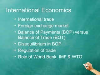 International Economics 
• International trade 
• Foreign exchange market 
• Balance of Payments (BOP) versus 
Balance of Trade (BOT) 
• Disequilibrium in BOP 
• Regulation of trade 
• Role of World Bank, IMF & WTO 
 