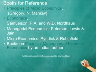 Books for Reference 
• Principles of Micro Economics, 
(Gregory. N. Mankiw) 
• Economics, 
Samuelson, P.A. and W.D. Nordhaus 
 Managerial Economics: Peterson, Lewis & 
Jain 
 Micro Economics: Pyndick & Rubinfield 
• Books on Financial Management/Monetary 
Economics by an Indian author 
Additional books for reference would be informed later 
