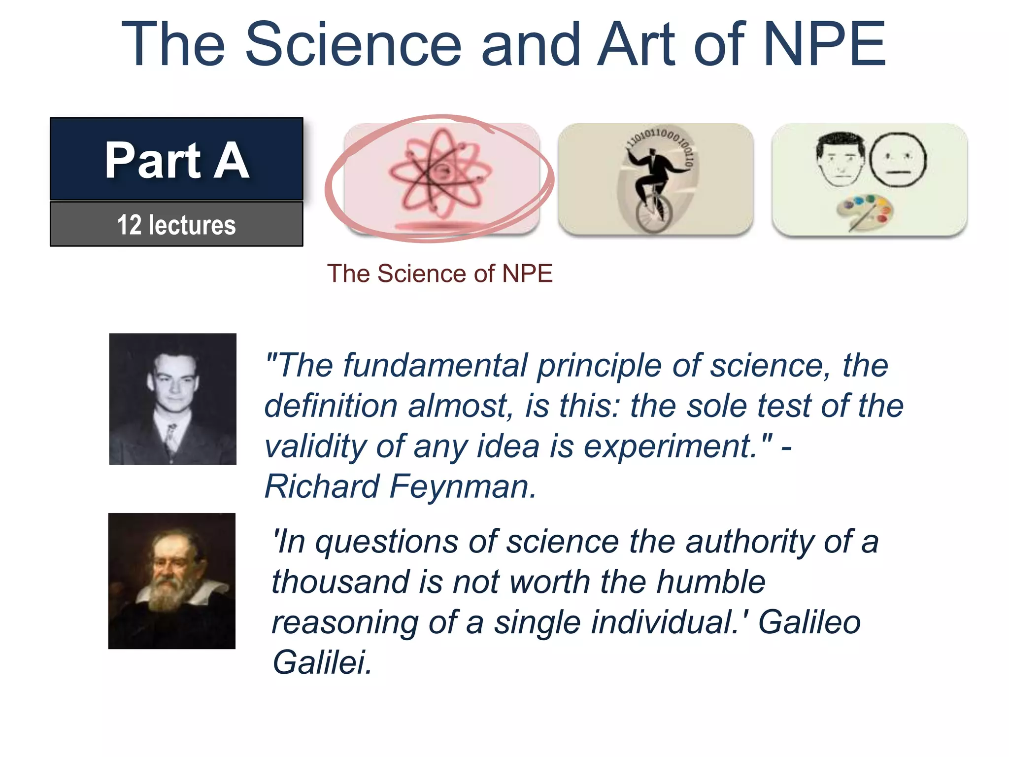 The Science and Art of NPE
Part A
12 lectures
                  The Science of NPE


              "The fundamental principle of science, the
              definition almost, is this: the sole test of the
              validity of any idea is experiment." -
              Richard Feynman.
              'In questions of science the authority of a
              thousand is not worth the humble
              reasoning of a single individual.' Galileo
              Galilei.
 