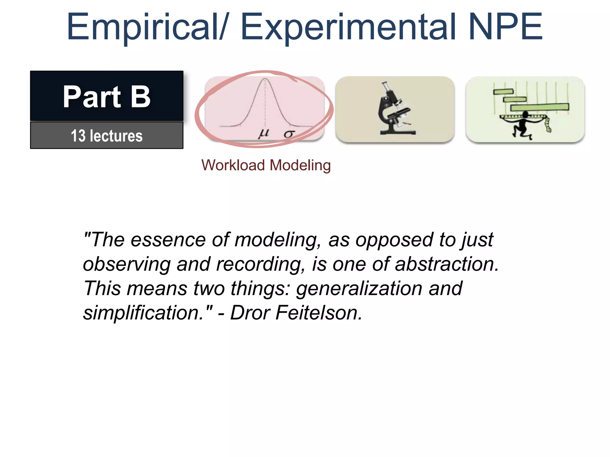Empirical/ Experimental NPE
Part B
13 lectures
              Workload Modeling



 "The essence of modeling, as opposed to just
 observing and recording, is one of abstraction.
 This means two things: generalization and
 simplification." - Dror Feitelson.
 