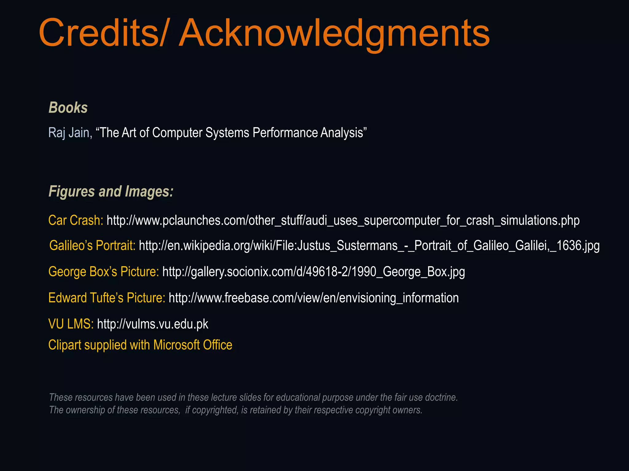 Credits/ Acknowledgments
Books
Raj Jain, “The Art of Computer Systems Performance Analysis”



Figures and Images:
Car Crash: http://www.pclaunches.com/other_stuff/audi_uses_supercomputer_for_crash_simulations.php
Galileo‟s Portrait: http://en.wikipedia.org/wiki/File:Justus_Sustermans_-_Portrait_of_Galileo_Galilei,_1636.jpg
George Box‟s Picture: http://gallery.socionix.com/d/49618-2/1990_George_Box.jpg
Edward Tufte‟s Picture: http://www.freebase.com/view/en/envisioning_information
VU LMS: http://vulms.vu.edu.pk
Clipart supplied with Microsoft Office


These resources have been used in these lecture slides for educational purpose under the fair use doctrine.
The ownership of these resources, if copyrighted, is retained by their respective copyright owners.
 