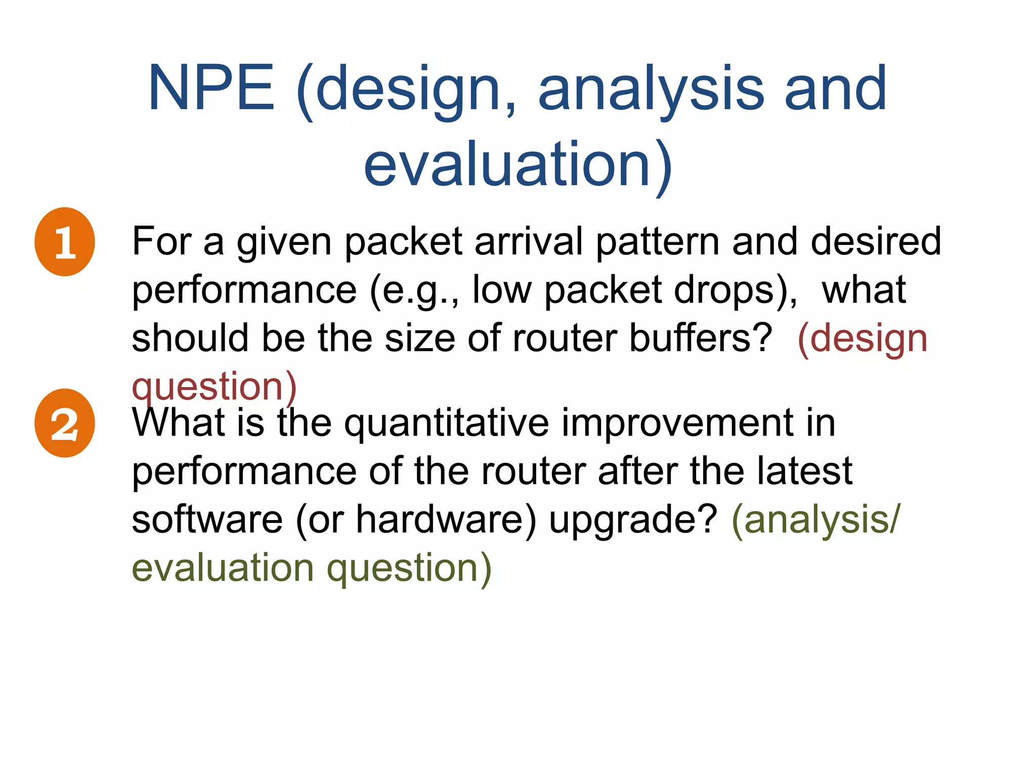 NPE (design, analysis and
          evaluation)
1   For a given packet arrival pattern and desired
    performance (e.g., low packet drops), what
    should be the size of router buffers? (design
    question)
2   What is the quantitative improvement in
    performance of the router after the latest
    software (or hardware) upgrade? (analysis/
    evaluation question)
 