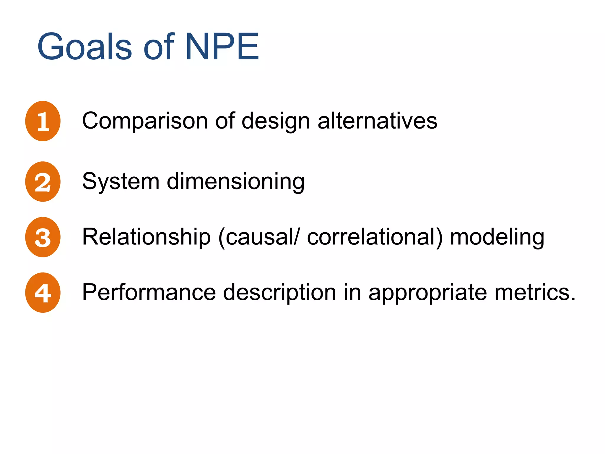 Goals of NPE
1   Comparison of design alternatives

2   System dimensioning

3   Relationship (causal/ correlational) modeling

4   Performance description in appropriate metrics.
 