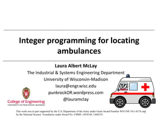 Integer programming for locating
ambulances
Laura Albert McLay
The Industrial & Systems Engineering Department
University of Wisconsin-Madison
laura@engr.wisc.edu
punkrockOR.wordpress.com
@lauramclay
1This work was in part supported by the U.S. Department of the Army under Grant Award Number W911NF-10-1-0176 and
by the National Science Foundation under Award No. CMMI -1054148, 1444219.
 