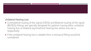 Unilateral Hearing Loss
 Contralateral routing of the signal (CROS) and Bilateral routing of the signal
(BICROS) fittings are specially designed for patients having either unilateral
hearing loss or bilateral asymmetrical hearing loss where one ear is
respectively.
 If the unilateral hearing loss is aidable then a monaural fitting would be
considered
 