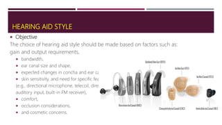 HEARING AID STYLE
 Objective
The choice of hearing aid style should be made based on factors such as:
gain and output requirements,
 bandwidth,
 ear canal size and shape,
 expected changes in concha and ear canal size,
 skin sensitivity, and need for specific features
(e.g., directional microphone, telecoil, direct
auditory input, built-in FM receiver),
 comfort,
 occlusion considerations,
 and cosmetic concerns.
 