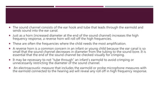  The sound channel consists of the ear hook and tube that leads through the earmold and
sends sound into the ear canal.
 Just as a horn (increased diameter at the end of the sound channel) increases the high
frequency response, a reverse horn will roll off the high frequencies.
 These are often the frequencies where the child needs the most amplification.
 A reverse horn is a common concern in an infant or young child because the ear canal is so
small that the sound channel decreases in diameter from the tubing to the sound bore. It is
essential that the end of the sound channel be checked visually for crimping.
 It may be necessary to not “tube through” an infant’s earmold to avoid crimping or
unnecessarily restricting the diameter of the sound channel.
 An electroacoustic measure that includes the earmold or probe microphone measures with
the earmold connected to the hearing aid will reveal any roll off in high frequency response.
 