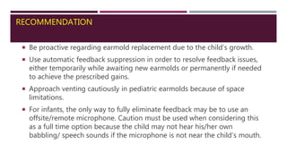 RECOMMENDATION
 Be proactive regarding earmold replacement due to the child’s growth.
 Use automatic feedback suppression in order to resolve feedback issues,
either temporarily while awaiting new earmolds or permanently if needed
to achieve the prescribed gains.
 Approach venting cautiously in pediatric earmolds because of space
limitations.
 For infants, the only way to fully eliminate feedback may be to use an
offsite/remote microphone. Caution must be used when considering this
as a full time option because the child may not hear his/her own
babbling/ speech sounds if the microphone is not near the child’s mouth.
 