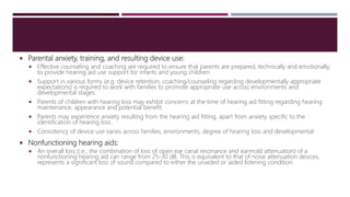  Parental anxiety, training, and resulting device use:
 Effective counseling and coaching are required to ensure that parents are prepared, technically and emotionally,
to provide hearing aid use support for infants and young children.
 Support in various forms (e.g. device retention, coaching/counseling regarding developmentally appropriate
expectations) is required to work with families to promote appropriate use across environments and
developmental stages.
 Parents of children with hearing loss may exhibit concerns at the time of hearing aid fitting regarding hearing
maintenance, appearance and potential benefit.
 Parents may experience anxiety resulting from the hearing aid fitting, apart from anxiety specific to the
identification of hearing loss.
 Consistency of device use varies across families, environments, degree of hearing loss and developmental
 Nonfunctioning hearing aids:
 An overall loss (i.e., the combination of loss of open ear canal resonance and earmold attenuation) of a
nonfunctioning hearing aid can range from 25-30 dB. This is equivalent to that of noise attenuation devices,
represents a significant loss of sound compared to either the unaided or aided listening condition.
 