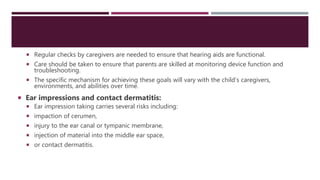  Regular checks by caregivers are needed to ensure that hearing aids are functional.
 Care should be taken to ensure that parents are skilled at monitoring device function and
troubleshooting.
 The specific mechanism for achieving these goals will vary with the child’s caregivers,
environments, and abilities over time.
 Ear impressions and contact dermatitis:
 Ear impression taking carries several risks including:
 impaction of cerumen,
 injury to the ear canal or tympanic membrane,
 injection of material into the middle ear space,
 or contact dermatitis.
 