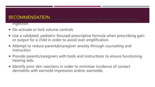 RECOMMENDATION Utilize tamper resistant battery doors to decrease the likelihood of battery
ingestion.
 De-activate or lock volume controls
 Use a validated, pediatric-focused prescriptive formula when prescribing gain
or output for a child in order to avoid over amplification.
 Attempt to reduce parental/caregiver anxiety through counseling and
instruction
 Provide parents/caregivers with tools and instructions to ensure functioning
hearing aids.
 Identify prior skin reactions in order to minimize incidence of contact
dermatitis with earmold impression and/or earmolds.
 