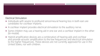 Electrical Stimulation
 Individuals with severe to profound sensorineural hearing loss in both ears are
candidates for cochlear implants.
 A cochlear implant provides electrical stimulation to the auditory nerve.
 Some children may use a hearing aid in one ear and a cochlear implant in the other
(bi-modal).
 Hybrid amplification devices are a combination of hearing aids and cochlear
and provide acoustic amplification to the low frequencies and electrical stimulation
to the higher frequencies. These devices are not currently approved for use in the
United States, nor with children.
 