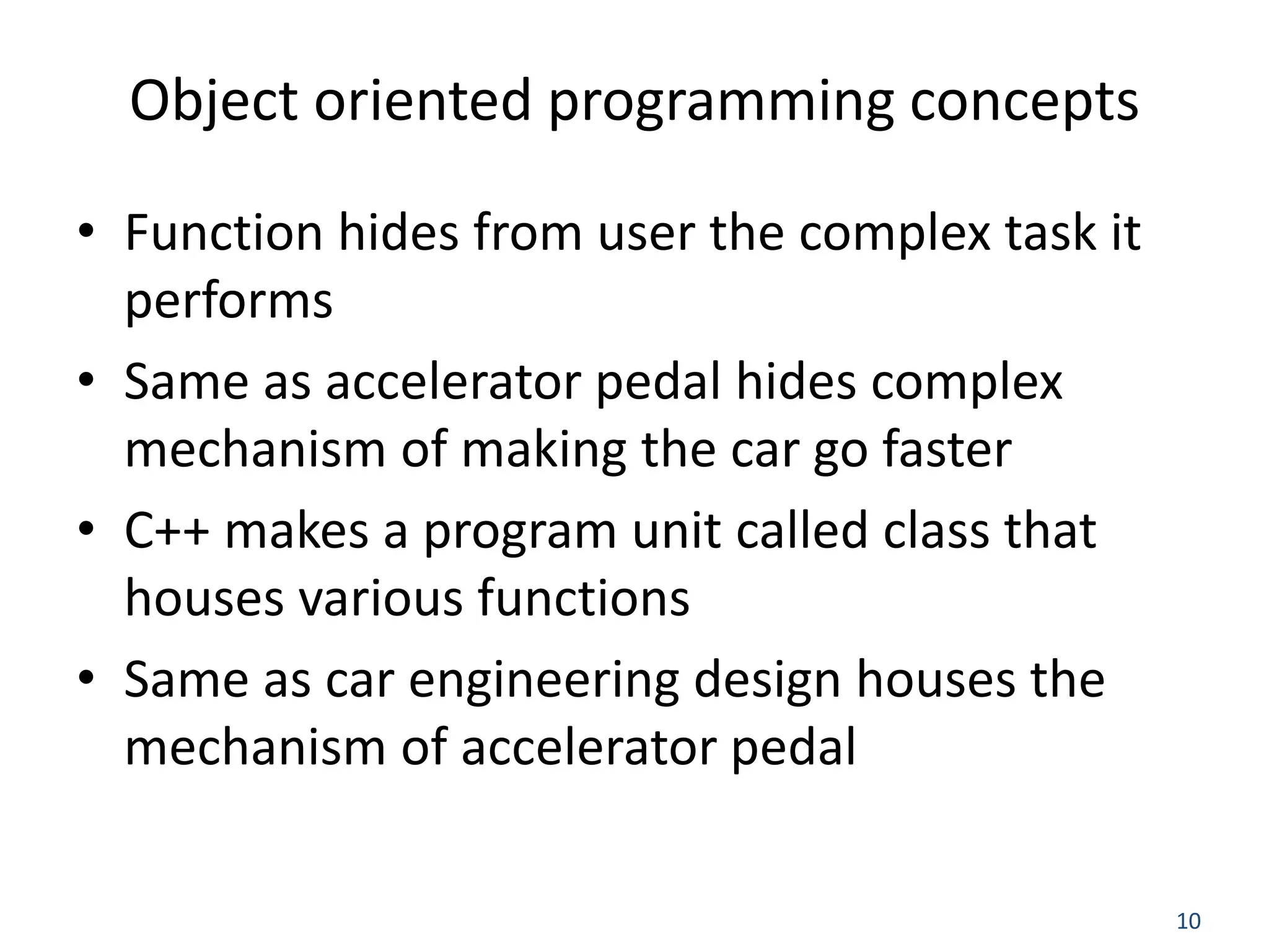 10 Object oriented programming concepts • Function hides from user the complex task it performs • Same as accelerator pedal hides complex mechanism of making the car go faster • C++ makes a program unit called class that houses various functions • Same as car engineering design houses the mechanism of accelerator pedal 