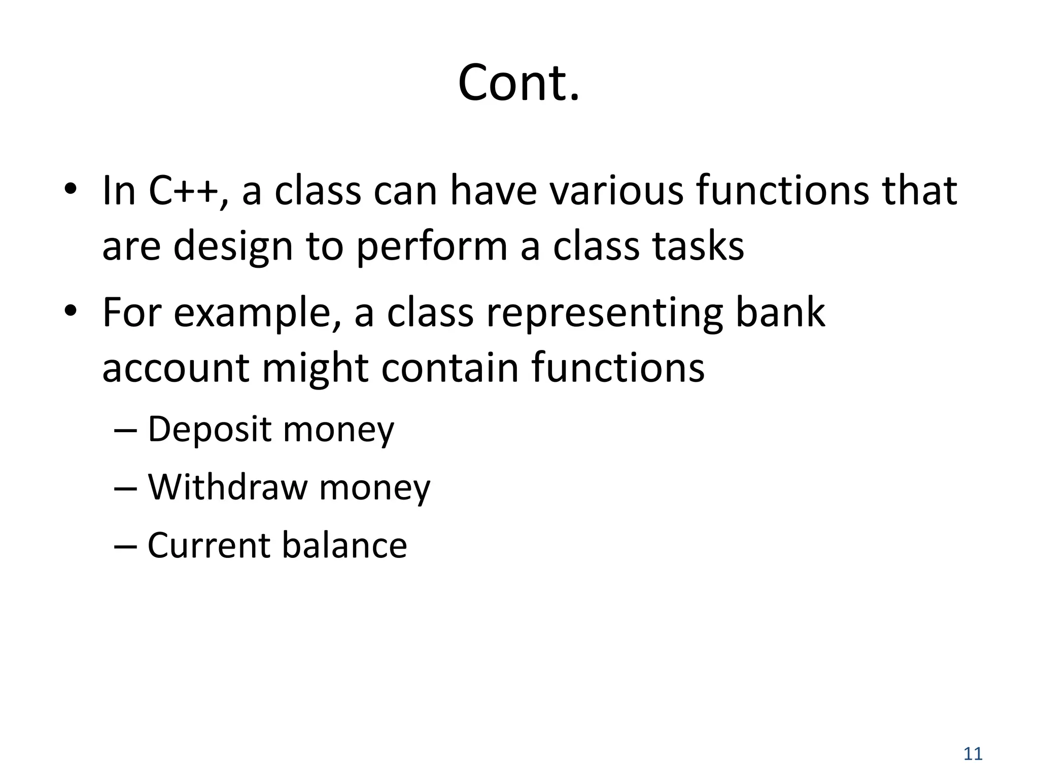 11 Cont. • In C++, a class can have various functions that are design to perform a class tasks • For example, a class representing bank account might contain functions – Deposit money – Withdraw money – Current balance 